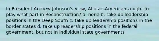 In President Andrew Johnson's view, African-Americans ought to play what part in Reconstruction? a. none b. take up leadership positions in the Deep South c. take up leadership positions in the border states d. take up leadership positions in the federal government, but not in individual state governments