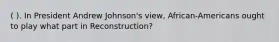 ( ). In President Andrew Johnson's view, African-Americans ought to play what part in Reconstruction?