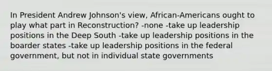 In President Andrew Johnson's view, African-Americans ought to play what part in Reconstruction? -none -take up leadership positions in the Deep South -take up leadership positions in the boarder states -take up leadership positions in the federal government, but not in individual state governments