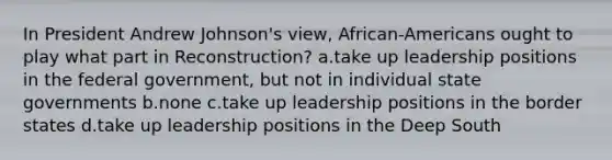 In President Andrew Johnson's view, African-Americans ought to play what part in Reconstruction? a.take up leadership positions in the federal government, but not in individual state governments b.none c.take up leadership positions in the border states d.take up leadership positions in the Deep South