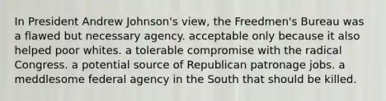 In President Andrew Johnson's view, the Freedmen's Bureau was a flawed but necessary agency. acceptable only because it also helped poor whites. a tolerable compromise with the radical Congress. a potential source of Republican patronage jobs. a meddlesome federal agency in the South that should be killed.