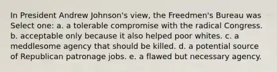 In President Andrew Johnson's view, the Freedmen's Bureau was Select one: a. a tolerable compromise with the radical Congress. b. acceptable only because it also helped poor whites. c. a meddlesome agency that should be killed. d. a potential source of Republican patronage jobs. e. a flawed but necessary agency.