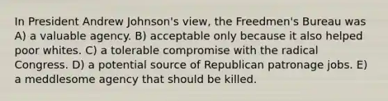 In President Andrew Johnson's view, the Freedmen's Bureau was A) a valuable agency. B) acceptable only because it also helped poor whites. C) a tolerable compromise with the radical Congress. D) a potential source of Republican patronage jobs. E) a meddlesome agency that should be killed.