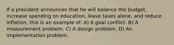 If a president announces that he will balance the budget, increase spending on education, leave taxes alone, and reduce inflation, this is an example of: A) A goal conflict. B) A measurement problem. C) A design problem. D) An implementation problem.