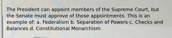 The President can appoint members of the Supreme Court, but the Senate must approve of those appointments. This is an example of: a. Federalism b. Separation of Powers c. Checks and Balances d. Constitutional Monarchism