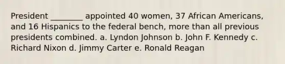 President ________ appointed 40 women, 37 <a href='https://www.questionai.com/knowledge/kktT1tbvGH-african-americans' class='anchor-knowledge'>african americans</a>, and 16 Hispanics to the federal bench, <a href='https://www.questionai.com/knowledge/keWHlEPx42-more-than' class='anchor-knowledge'>more than</a> all previous presidents combined. a. Lyndon Johnson b. John F. Kennedy c. Richard Nixon d. Jimmy Carter e. Ronald Reagan