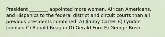 President ________ appointed more women, African Americans, and Hispanics to the federal district and circuit courts than all previous presidents combined. A) Jimmy Carter B) Lyndon Johnson C) Ronald Reagan D) Gerald Ford E) George Bush