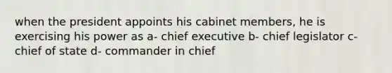 when the president appoints his cabinet members, he is exercising his power as a- chief executive b- chief legislator c- chief of state d- commander in chief