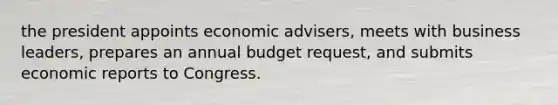 the president appoints economic advisers, meets with business leaders, prepares an annual budget request, and submits economic reports to Congress.