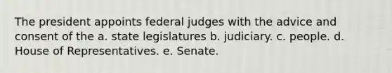 The president appoints federal judges with the advice and consent of the a. state legislatures b. judiciary. c. people. d. House of Representatives. e. Senate.