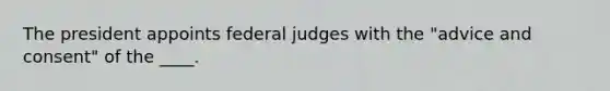 The president appoints federal judges with the "advice and consent" of the ____.