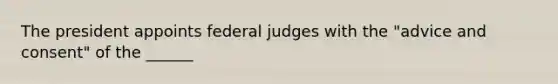 The president appoints federal judges with the "advice and consent" of the ______