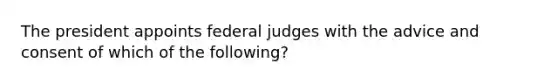 The president appoints federal judges with the advice and consent of which of the following?