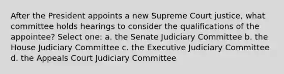 After the President appoints a new Supreme Court justice, what committee holds hearings to consider the qualifications of the appointee? Select one: a. the Senate Judiciary Committee b. the House Judiciary Committee c. the Executive Judiciary Committee d. the Appeals Court Judiciary Committee