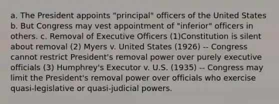 a. The President appoints "principal" officers of the United States b. But Congress may vest appointment of "inferior" officers in others. c. Removal of Executive Officers (1)Constitution is silent about removal (2) Myers v. United States (1926) -- Congress cannot restrict President's removal power over purely executive officials (3) Humphrey's Executor v. U.S. (1935) -- Congress may limit the President's removal power over officials who exercise quasi-legislative or quasi-judicial powers.