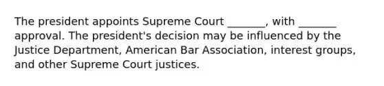 The president appoints Supreme Court _______, with _______ approval. The president's decision may be influenced by the Justice Department, American Bar Association, interest groups, and other Supreme Court justices.