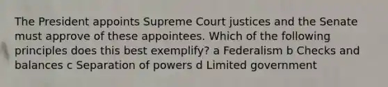 The President appoints Supreme Court justices and the Senate must approve of these appointees. Which of the following principles does this best exemplify? a Federalism b Checks and balances c Separation of powers d Limited government