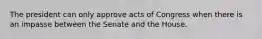 The president can only approve acts of Congress when there is an impasse between the Senate and the House.