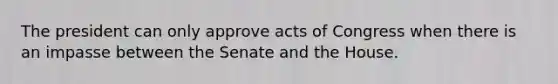 The president can only approve acts of Congress when there is an impasse between the Senate and the House.