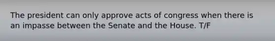 The president can only approve acts of congress when there is an impasse between the Senate and the House. T/F