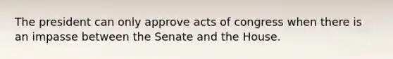 The president can only approve acts of congress when there is an impasse between the Senate and the House.