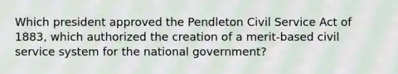 Which president approved the Pendleton Civil Service Act of 1883, which authorized the creation of a merit-based civil service system for the national government?