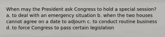 When may the President ask Congress to hold a special session? a. to deal with an emergency situation b. when the two houses cannot agree on a date to adjourn c. to conduct routine business d. to force Congress to pass certain legislation