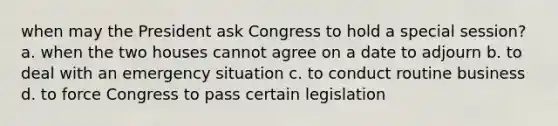 when may the President ask Congress to hold a special session? a. when the two houses cannot agree on a date to adjourn b. to deal with an emergency situation c. to conduct routine business d. to force Congress to pass certain legislation