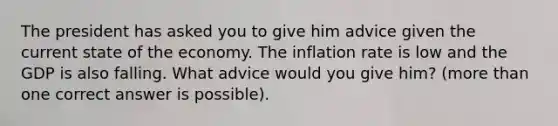 The president has asked you to give him advice given the current state of the economy. The inflation rate is low and the GDP is also falling. What advice would you give him? (<a href='https://www.questionai.com/knowledge/keWHlEPx42-more-than' class='anchor-knowledge'>more than</a> one correct answer is possible).