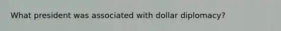 What president was associated with dollar diplomacy?
