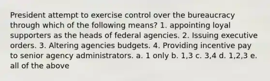 President attempt to exercise control over the bureaucracy through which of the following means? 1. appointing loyal supporters as the heads of federal agencies. 2. Issuing executive orders. 3. Altering agencies budgets. 4. Providing incentive pay to senior agency administrators. a. 1 only b. 1,3 c. 3,4 d. 1,2,3 e. all of the above