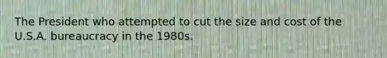 The President who attempted to cut the size and cost of the U.S.A. bureaucracy in the 1980s.