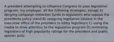 A president attempting to influence Congress to pass legislative program, my employer, all the following strategies, except A) denying campaign reelection funds to legislators who oppose the presidents policy stand B) assigning legislative liaisons in the executive office of the president to lobby legislators C) using the media to draw attention to the legislative program D) reminding legislators of high popularity ratings for the president and public opinion polls