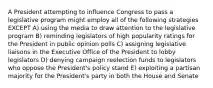 A President attempting to influence Congress to pass a legislative program might employ all of the following strategies EXCEPT A) using the media to draw attention to the legislative program B) reminding legislators of high popularity ratings for the President in public opinion polls C) assigning legislative liaisons in the Executive Office of the President to lobby legislators D) denying campaign reelection funds to legislators who oppose the President's policy stand E) exploiting a partisan majority for the President's party in both the House and Senate