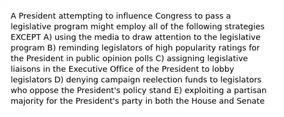 A President attempting to influence Congress to pass a legislative program might employ all of the following strategies EXCEPT A) using the media to draw attention to the legislative program B) reminding legislators of high popularity ratings for the President in public opinion polls C) assigning legislative liaisons in the Executive Office of the President to lobby legislators D) denying campaign reelection funds to legislators who oppose the President's policy stand E) exploiting a partisan majority for the President's party in both the House and Senate