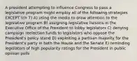 A president attempting to influence Congress to pass a legislative program might employ all of the following strategies EXCEPT (ch 7) A) using the media to draw attention to the legislative program B) assigning legislative liaisons in the Executive Office of the President to lobby legislators C) denying campaign reelection funds to legislators who oppose the President's policy stand D) exploiting a partisan majority for the President's party in both the House and the Senate E) reminding legislators of high popularity ratings for the President in public opinion polls