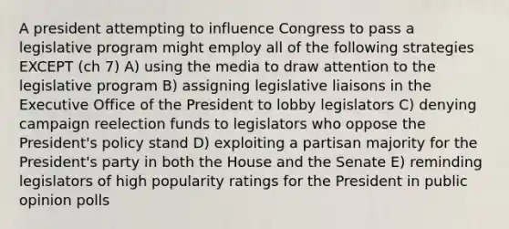 A president attempting to influence Congress to pass a legislative program might employ all of the following strategies EXCEPT (ch 7) A) using the media to draw attention to the legislative program B) assigning legislative liaisons in the Executive Office of the President to lobby legislators C) denying campaign reelection funds to legislators who oppose the President's policy stand D) exploiting a partisan majority for the President's party in both the House and the Senate E) reminding legislators of high popularity ratings for the President in public opinion polls