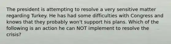 The president is attempting to resolve a very sensitive matter regarding Turkey. He has had some difficulties with Congress and knows that they probably won't support his plans. Which of the following is an action he can NOT implement to resolve the crisis?