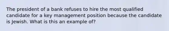 The president of a bank refuses to hire the most qualified candidate for a key management position because the candidate is Jewish. What is this an example of?