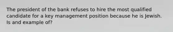 The president of the bank refuses to hire the most qualified candidate for a key management position because he is Jewish. Is and example of?