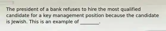 The president of a bank refuses to hire the most qualified candidate for a key management position because the candidate is Jewish. This is an example of ________.