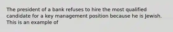 The president of a bank refuses to hire the most qualified candidate for a key management position because he is Jewish. This is an example of