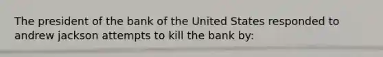 The president of the bank of the United States responded to andrew jackson attempts to kill the bank by: