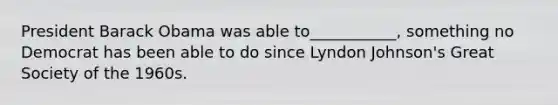 President Barack Obama was able to___________, something no Democrat has been able to do since Lyndon Johnson's Great Society of the 1960s.