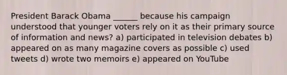 President Barack Obama ______ because his campaign understood that younger voters rely on it as their primary source of information and news? a) participated in television debates b) appeared on as many magazine covers as possible c) used tweets d) wrote two memoirs e) appeared on YouTube