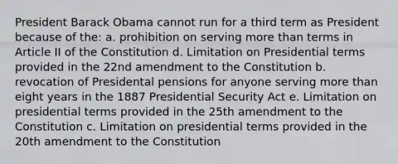 President Barack Obama cannot run for a third term as President because of the: a. prohibition on serving more than terms in Article II of the Constitution d. Limitation on Presidential terms provided in the 22nd amendment to the Constitution b. revocation of Presidental pensions for anyone serving more than eight years in the 1887 Presidential Security Act e. Limitation on presidential terms provided in the 25th amendment to the Constitution c. Limitation on presidential terms provided in the 20th amendment to the Constitution