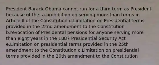 President Barack Obama cannot run for a third term as President because of the: a.prohibition on serving more than terms in Article II of the Constitution d.Limitation on Presidential terms provided in the 22nd amendment to the Constitution b.revocation of Presidental pensions for anyone serving more than eight years in the 1887 Presidential Security Act e.Limitation on presidential terms provided in the 25th amendment to the Constitution c.Limitation on presidential terms provided in the 20th amendment to the Constitution