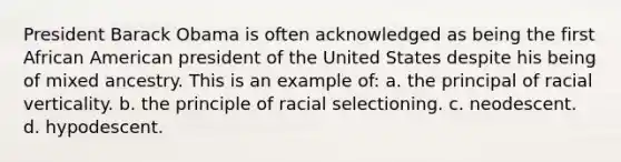 President Barack Obama is often acknowledged as being the first African American president of the United States despite his being of mixed ancestry. This is an example of: a. the principal of racial verticality. b. the principle of racial selectioning. c. neodescent. d. hypodescent.