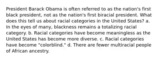 President Barack Obama is often referred to as the nation's first black president, not as the nation's first biracial president. What does this tell us about racial categories in the United States? a. In the eyes of many, blackness remains a totalizing racial category. b. Racial categories have become meaningless as the United States has become more diverse. c. Racial categories have become "colorblind." d. There are fewer multiracial people of African ancestry.