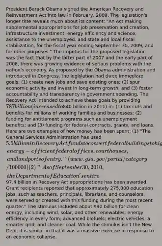 President Barack Obama signed the American Recovery and Reinvestment Act into law in February, 2009. The legislation's longer title reveals much about its content: "An Act making supplemental appropriations for job preservation and creation, infrastructure investment, energy efficiency and science, assistance to the unemployed, and state and local fiscal stabilization, for the fiscal year ending September 30, 2009, and for other purposes." The impetus for the proposed legislation was the fact that by the latter part of 2007 and the early part of 2008, there was growing evidence of serious problems with the nation's economy. As proposed by the Obama administration and introduced in Congress, the legislation had three immediate goals: (1) create new jobs and save existing ones; (2) spur economic activity and invest in long-term growth; and (3) foster accountability and transparency in government spending. The Recovery Act intended to achieve these goals by providing 787 billion (increased to840 billion in 2011) in: (1) tax cuts and benefits for millions of working families and businesses; (2) funding for entitlement programs such as unemployment benefits; and (3) funding for federal contracts, grants, and loans. Here are two examples of how money has been spent: (1) "The General Services Administration has used 5.5billion in Recovery Act funds to convert federal buildings to high performance green buildings and to build new, energy-efficient federal offices, courthouses, and land ports of entry." (www.gsa.gov/portal/category/100000) (2) "As of September 30, 2010, the Department of Education's entire97.4 billion in Recovery Act appropriations has been awarded. Grant recipients reported that approximately 275,000 education jobs, such as teachers, principals, librarians, and counselors, were served or created with this funding during the most recent quarter." The stimulus included about 90 billion for clean energy, including wind, solar, and other renewables; energy efficiency in every form; advanced biofuels; electric vehicles; a smarter grid; and cleaner coal. While the stimulus isn't the New Deal, it is similar in that it was a massive exercise in response to an economic collapse.